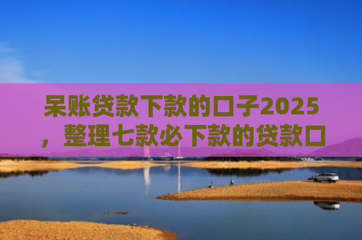 呆账贷款下款的口子2025，整理七款必下款的贷款口子