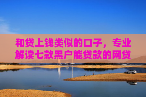 和贷上钱类似的口子，专业解读七款黑户能贷款的网贷下款