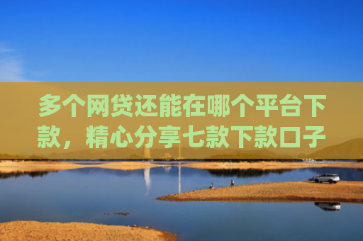 多个网贷还能在哪个平台下款，精心分享七款下款口子app