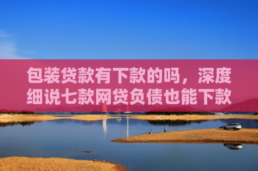 包装贷款有下款的吗，深度细说七款网贷负债也能下款的口子