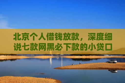 北京个人借钱放款，深度细说七款网黑必下款的小贷口子