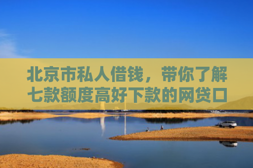 北京市私人借钱，带你了解七款额度高好下款的网贷口子