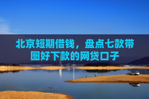 北京短期借钱，盘点七款带图好下款的网贷口子
