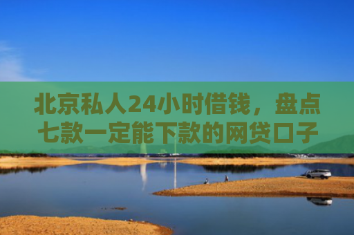 北京私人24小时借钱，盘点七款一定能下款的网贷口子