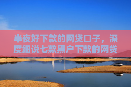 半夜好下款的网贷口子，深度细说七款黑户下款的网贷小口子