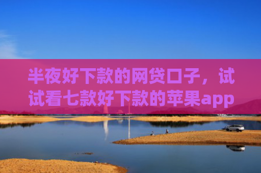 半夜好下款的网贷口子，试试看七款好下款的苹果app网贷口子
