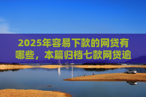 2025年容易下款的网贷有哪些，本篇归档七款网贷逾期下款口子有