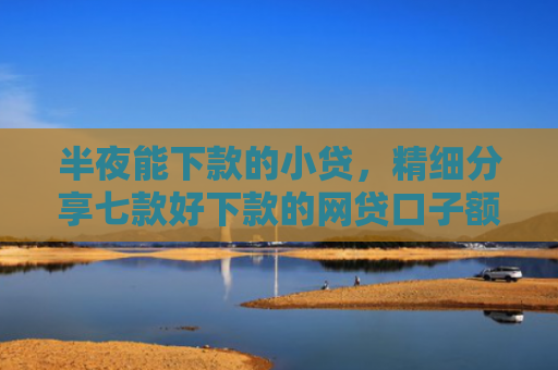 半夜能下款的小贷，精细分享七款好下款的网贷口子额度高