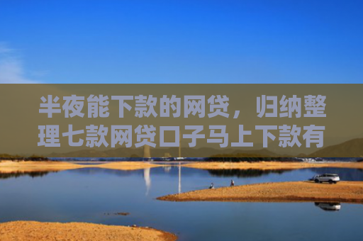 半夜能下款的网贷，归纳整理七款网贷口子马上下款有吗