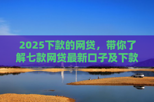 2025下款的网贷，带你了解七款网贷最新口子及下款要求