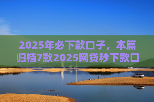 2025年必下款口子，本篇归档7款2025网贷秒下款口子