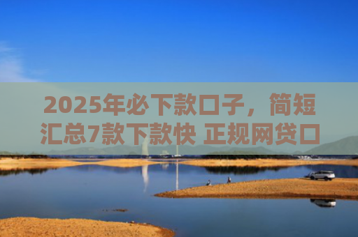2025年必下款口子，简短汇总7款下款快 正规网贷口子