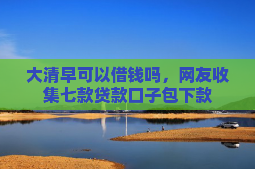 大清早可以借钱吗，网友收集七款贷款口子包下款