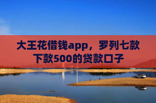 大王花借钱app，罗列七款下款500的贷款口子
