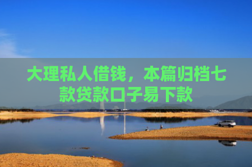 大理私人借钱，本篇归档七款贷款口子易下款