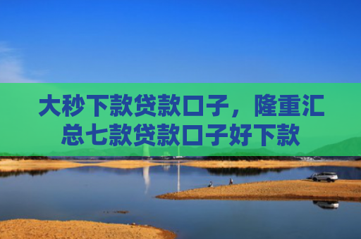 大秒下款贷款口子，隆重汇总七款贷款口子好下款
