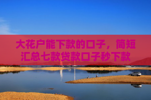 大花户能下款的口子，简短汇总七款贷款口子秒下款