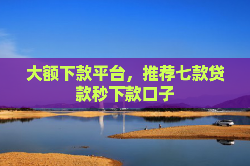 大额下款平台，推荐七款贷款秒下款口子