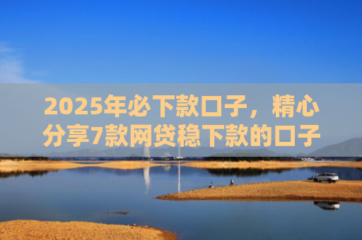 2025年必下款口子，精心分享7款网贷稳下款的口子