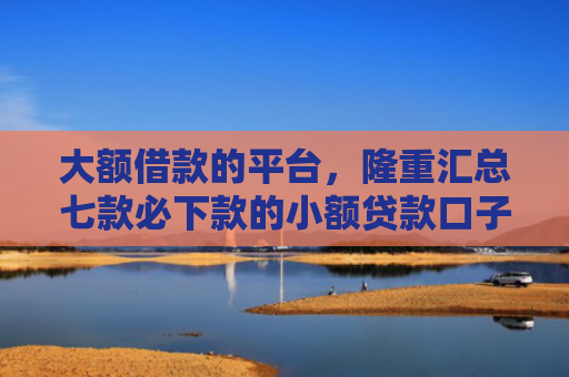 大额借款的平台，隆重汇总七款必下款的小额贷款口子