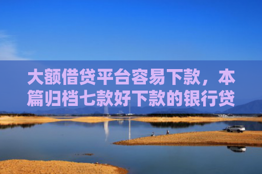 大额借贷平台容易下款，本篇归档七款好下款的银行贷款口子