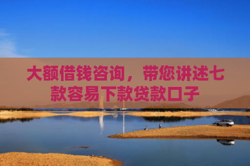 大额借钱咨询，带您讲述七款容易下款贷款口子