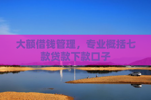 大额借钱管理，专业概括七款贷款下款口子