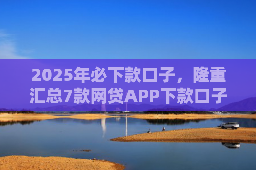 2025年必下款口子，隆重汇总7款网贷APP下款口子快