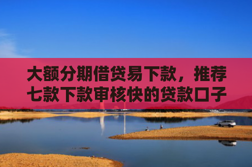 大额分期借贷易下款，推荐七款下款审核快的贷款口子