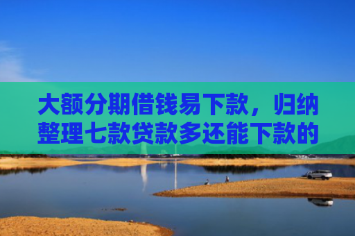 大额分期借钱易下款，归纳整理七款贷款多还能下款的口子