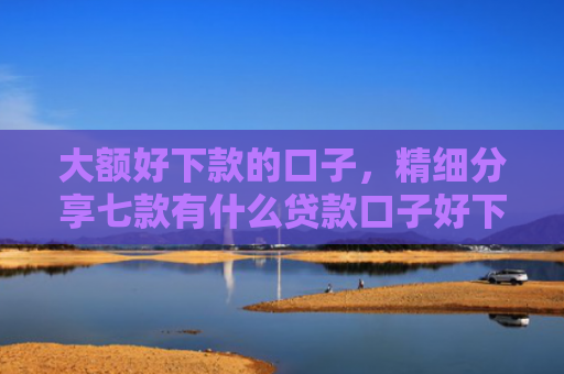 大额好下款的口子，精细分享七款有什么贷款口子好下款