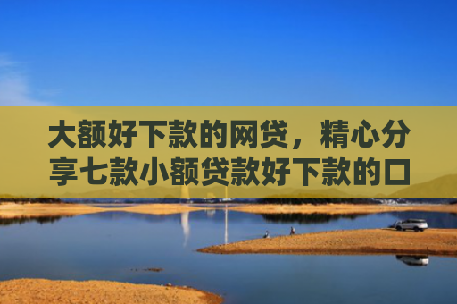 大额好下款的网贷，精心分享七款小额贷款好下款的口子