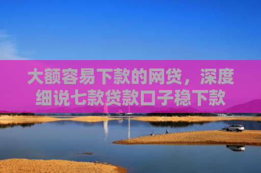 大额容易下款的网贷，深度细说七款贷款口子稳下款