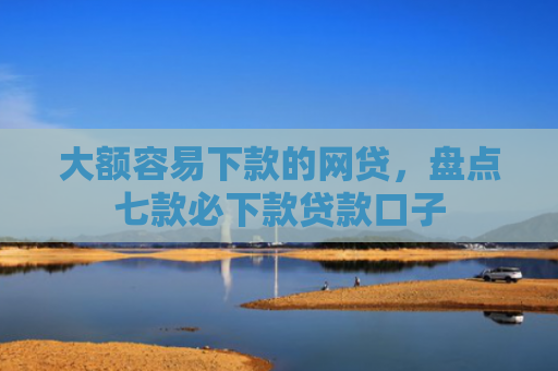 大额容易下款的网贷，盘点七款必下款贷款口子