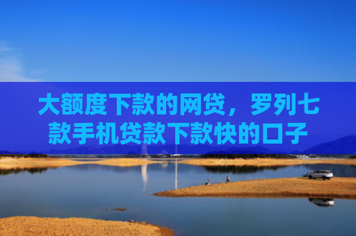大额度下款的网贷，罗列七款手机贷款下款快的口子