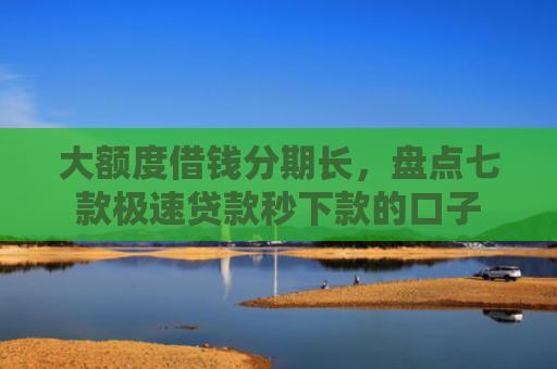 大额度借钱分期长，盘点七款极速贷款秒下款的口子
