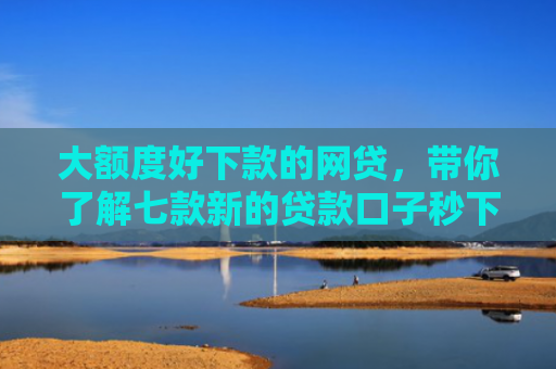 大额度好下款的网贷，带你了解七款新的贷款口子秒下款