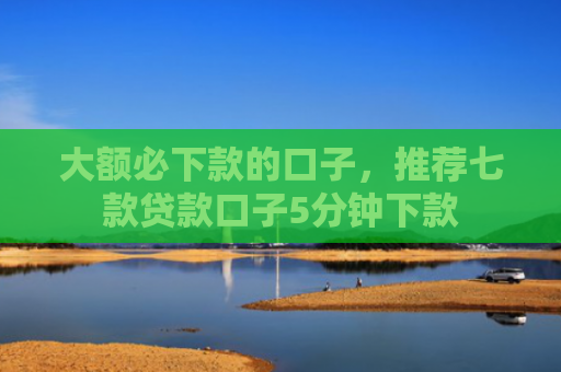 大额必下款的口子，推荐七款贷款口子5分钟下款