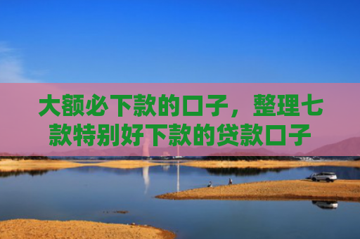 大额必下款的口子，整理七款特别好下款的贷款口子