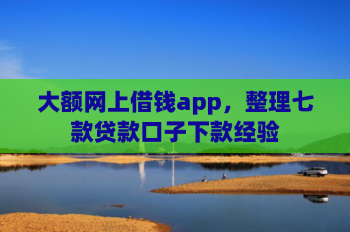 大额网上借钱app，整理七款贷款口子下款经验