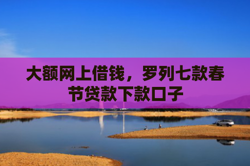 大额网上借钱，罗列七款春节贷款下款口子
