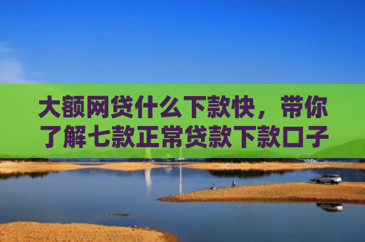 大额网贷什么下款快，带你了解七款正常贷款下款口子