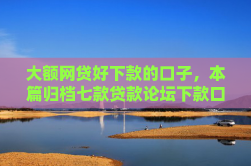 大额网贷好下款的口子，本篇归档七款贷款论坛下款口子