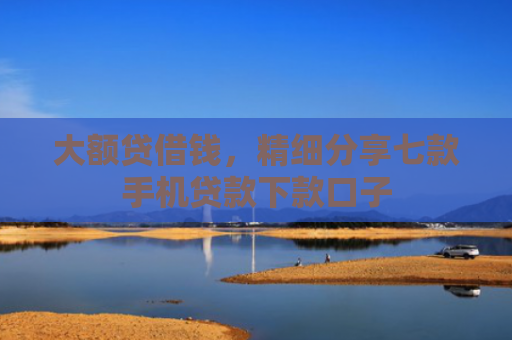 大额贷借钱，精细分享七款手机贷款下款口子
