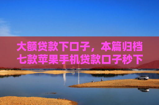 大额贷款下口子，本篇归档七款苹果手机贷款口子秒下款