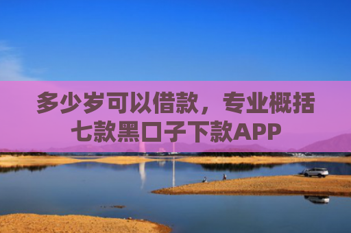 多少岁可以借款，专业概括七款黑口子下款APP