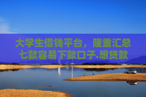 大学生借钱平台，隆重汇总七款容易下款口子.想贷款