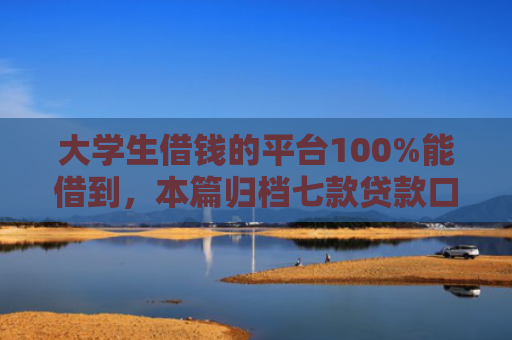 大学生借钱的平台100%能借到，本篇归档七款贷款口子极速下款的
