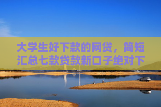 大学生好下款的网贷，简短汇总七款贷款新口子绝对下款