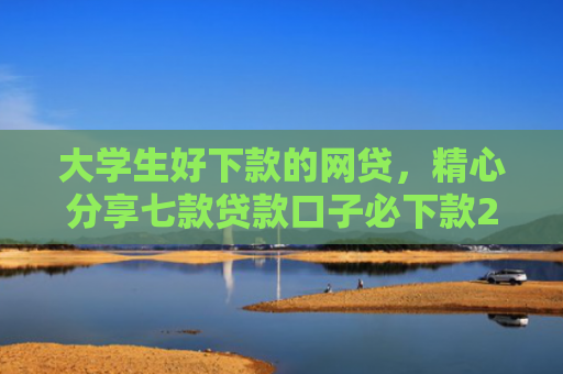 大学生好下款的网贷，精心分享七款贷款口子必下款2025